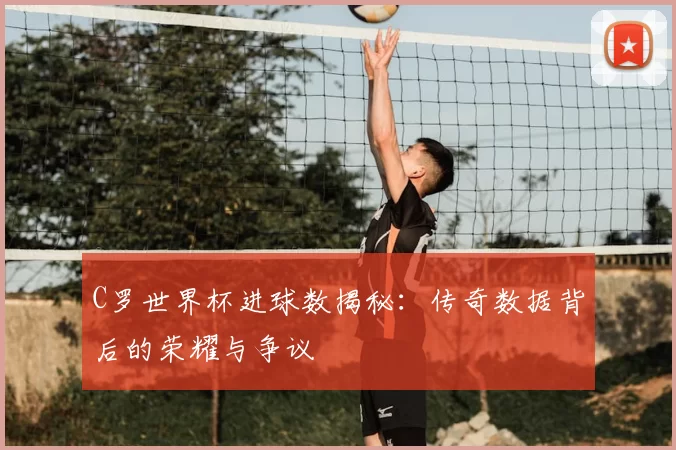 C罗世界杯进球数揭秘:传奇数据背后的荣耀与争议