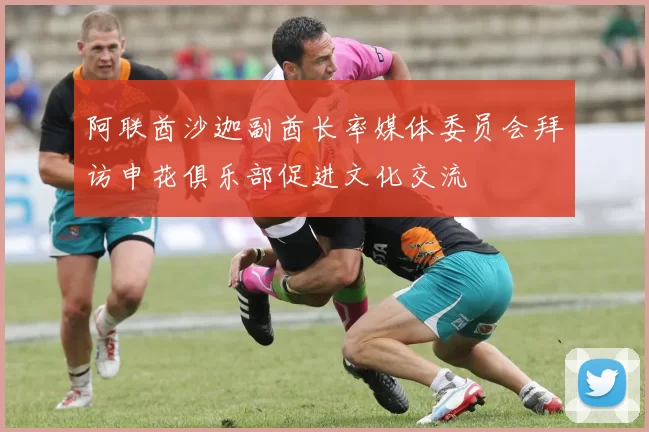阿联酋沙迦副酋长率媒体委员会拜访申花俱乐部促进文化交流