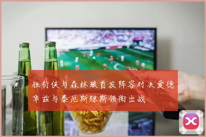 独行侠与森林狼首发阵容对决爱德华兹与泰厄斯琼斯领衔出战
