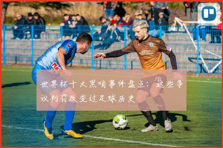 世界杯十大黑哨事件盘点:这些争议判罚改变过足球历史