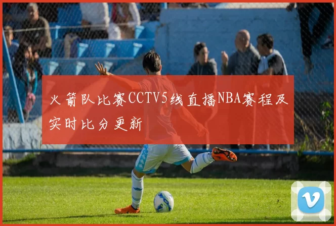火箭队比赛CCTV5线直播NBA赛程及实时比分更新