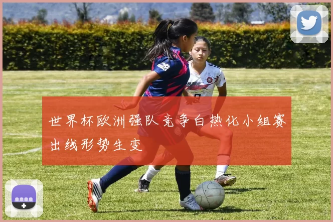 世界杯欧洲强队竞争白热化小组赛出线形势生变