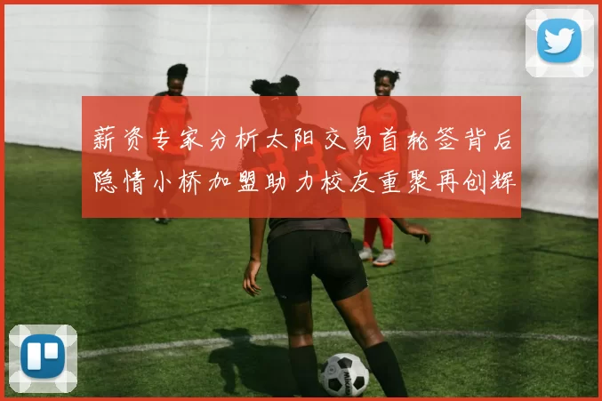 薪资专家分析太阳交易首轮签背后隐情小桥加盟助力校友重聚再创辉煌