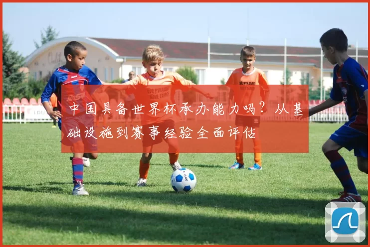 中国具备世界杯承办能力吗?从基础设施到赛事经验全面评估