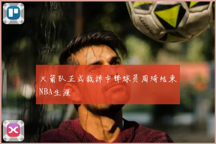 火箭队正式裁掉中锋球员周琦结束NBA生涯
