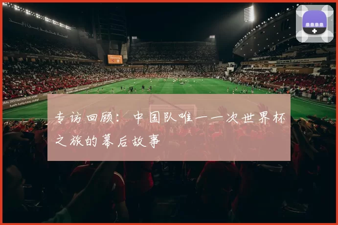 专访回顾:中国队唯一一次世界杯之旅的幕后故事