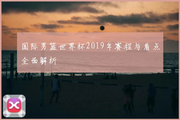 国际男篮世界杯2019年赛程与看点全面解析