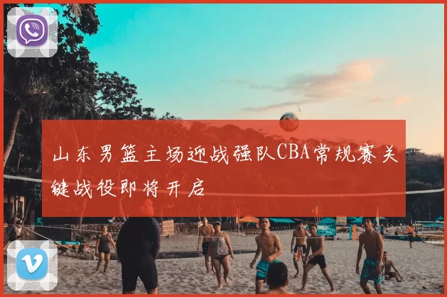 山东男篮主场迎战强队CBA常规赛关键战役即将开启