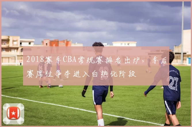 2018赛季CBA常规赛排名出炉,季后赛席位争夺进入白热化阶段