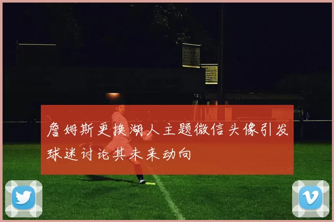 詹姆斯更换湖人主题微信头像引发球迷讨论其未来动向