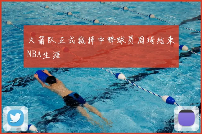 火箭队正式裁掉中锋球员周琦结束NBA生涯