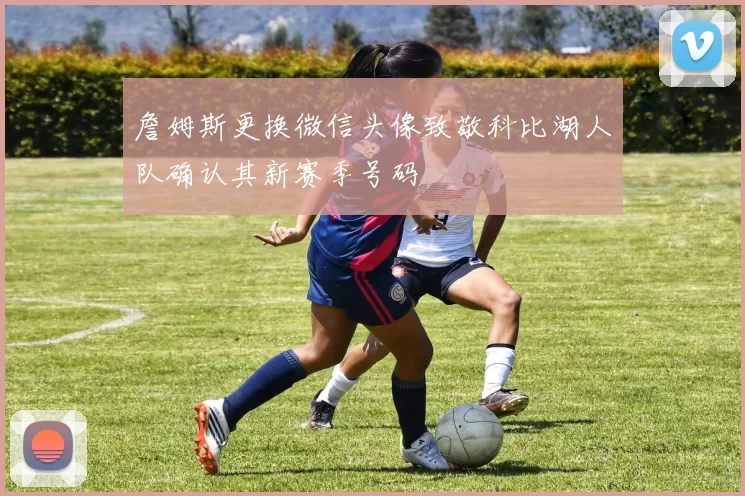 詹姆斯更换微信头像致敬科比湖人队确认其新赛季号码