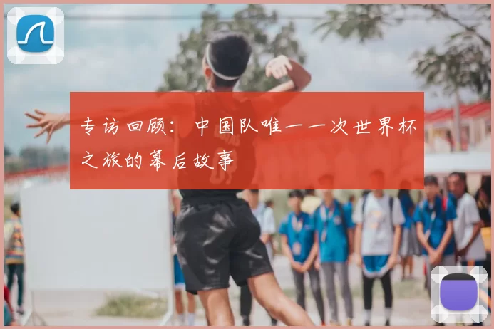 专访回顾:中国队唯一一次世界杯之旅的幕后故事