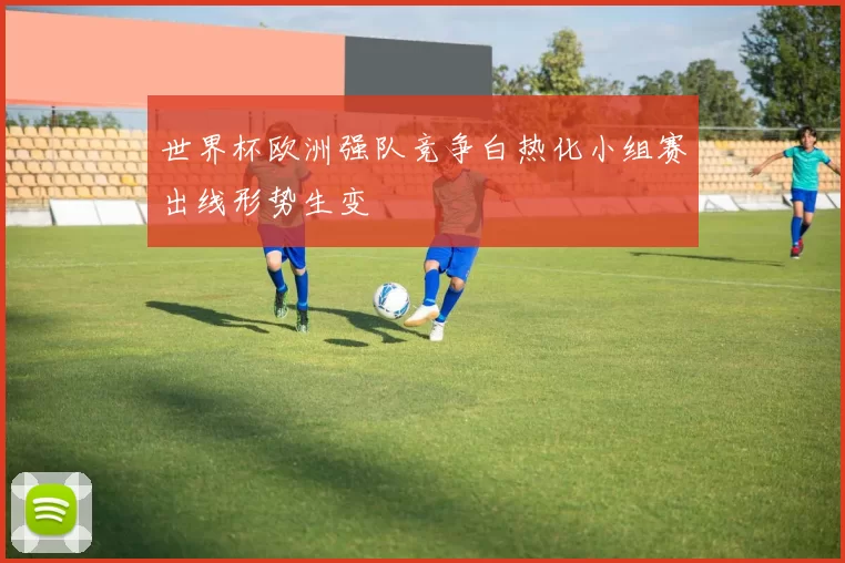 世界杯欧洲强队竞争白热化小组赛出线形势生变
